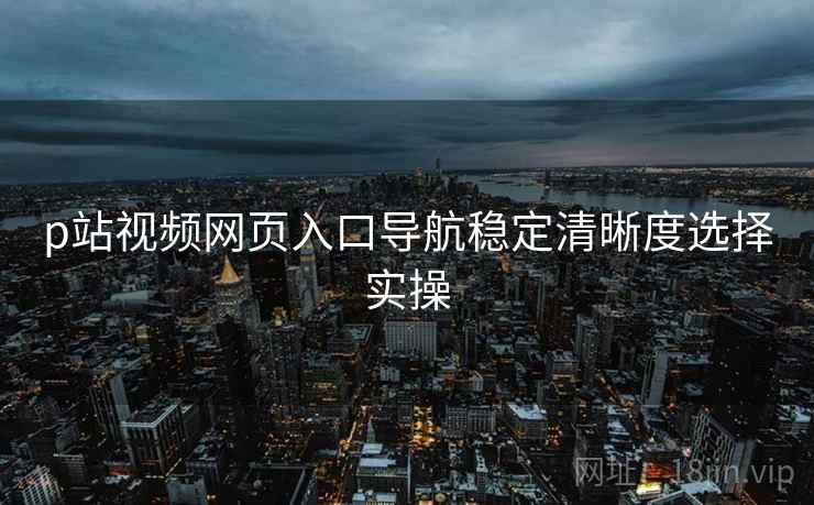 p站视频网页入口导航稳定清晰度选择实操