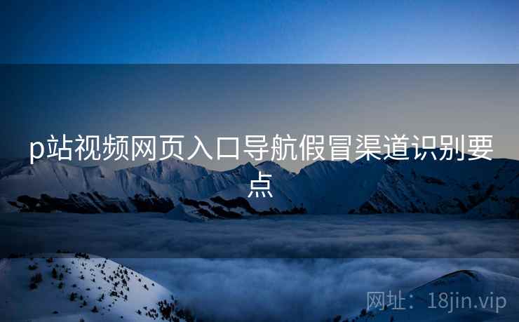 p站视频网页入口导航假冒渠道识别要点