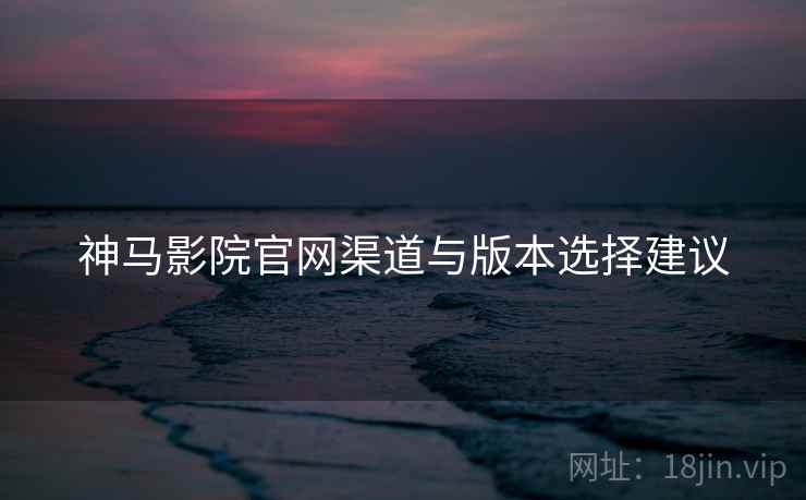 神马影院官网渠道与版本选择建议