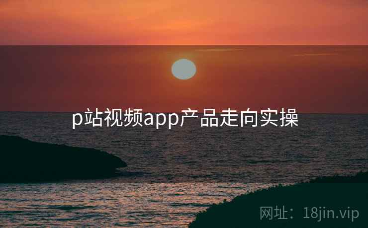 p站视频app产品走向实操