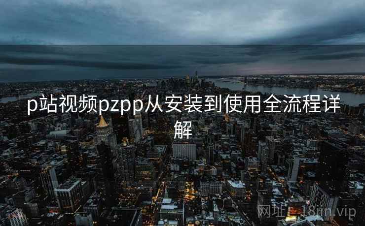 p站视频pzpp从安装到使用全流程详解